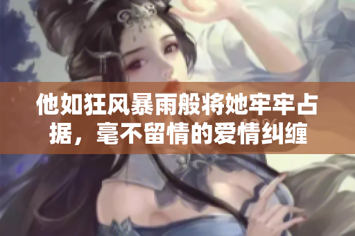 他如狂风暴雨般将她牢牢占据，毫不留情的爱情纠缠