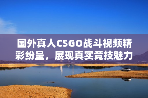 国外真人CSGO战斗视频精彩纷呈，展现真实竞技魅力