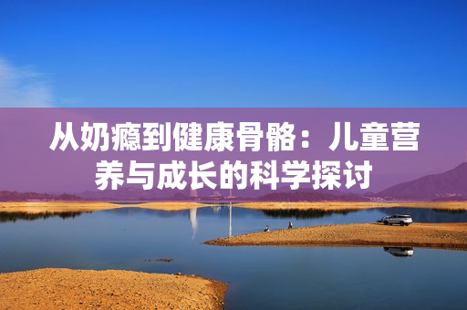 从奶瘾到健康骨骼：儿童营养与成长的科学探讨