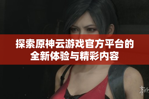 探索原神云游戏官方平台的全新体验与精彩内容