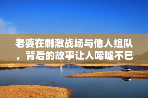 老婆在刺激战场与他人组队，背后的故事让人唏嘘不已