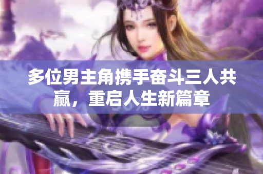 多位男主角携手奋斗三人共赢，重启人生新篇章