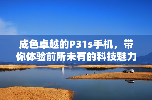 成色卓越的P31s手机，带你体验前所未有的科技魅力