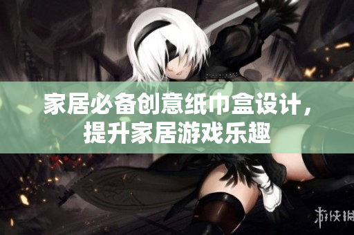 家居必备创意纸巾盒设计，提升家居游戏乐趣