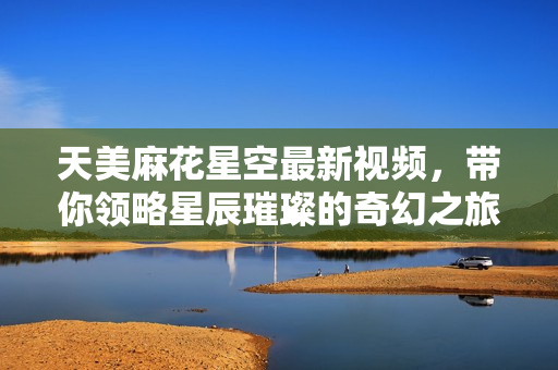 天美麻花星空最新视频，带你领略星辰璀璨的奇幻之旅