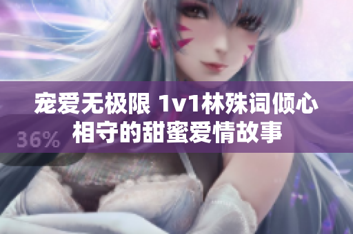 宠爱无极限 1v1林殊词倾心相守的甜蜜爱情故事