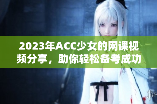 2023年ACC少女的网课视频分享，助你轻松备考成功