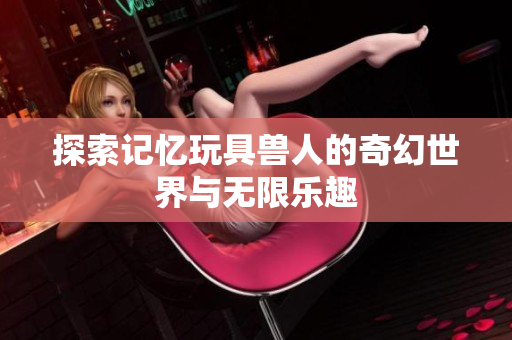探索记忆玩具兽人的奇幻世界与无限乐趣