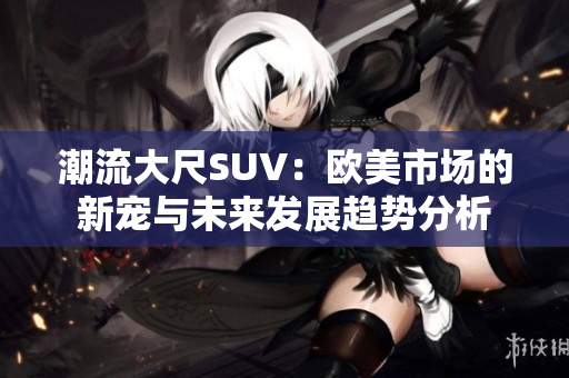 潮流大尺SUV：欧美市场的新宠与未来发展趋势分析