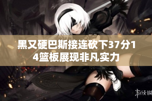 黑又硬巴斯接连砍下37分14篮板展现非凡实力