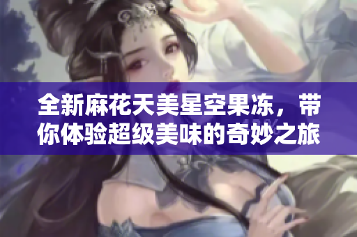 全新麻花天美星空果冻，带你体验超级美味的奇妙之旅