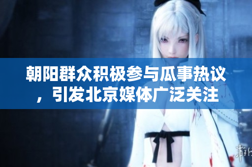 朝阳群众积极参与瓜事热议，引发北京媒体广泛关注