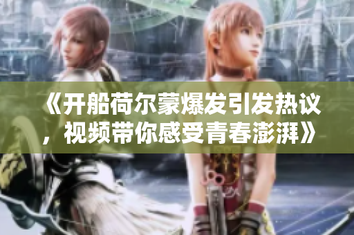 《开船荷尔蒙爆发引发热议，视频带你感受青春澎湃》