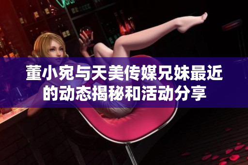 董小宛与天美传媒兄妹最近的动态揭秘和活动分享