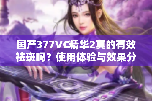 国产377VC精华2真的有效祛斑吗？使用体验与效果分析