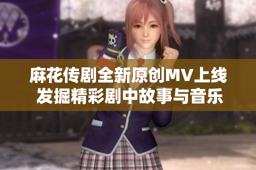 麻花传剧全新原创MV上线 发掘精彩剧中故事与音乐魅力