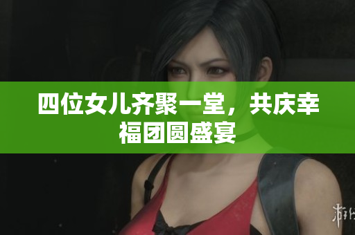 四位女儿齐聚一堂，共庆幸福团圆盛宴