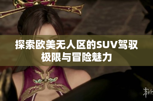 探索欧美无人区的SUV驾驭极限与冒险魅力