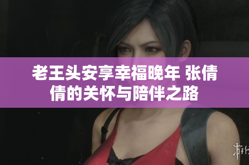 老王头安享幸福晚年 张倩倩的关怀与陪伴之路