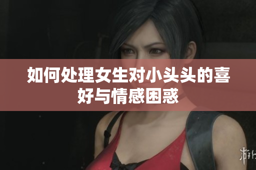 如何处理女生对小头头的喜好与情感困惑