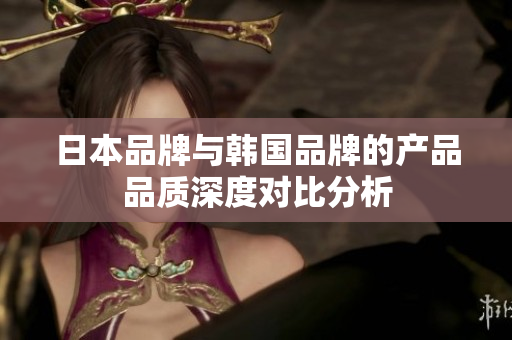 日本品牌与韩国品牌的产品品质深度对比分析