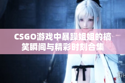 CSGO游戏中暴躁姐姐的搞笑瞬间与精彩时刻合集