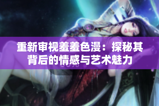 重新审视羞羞色漫：探秘其背后的情感与艺术魅力