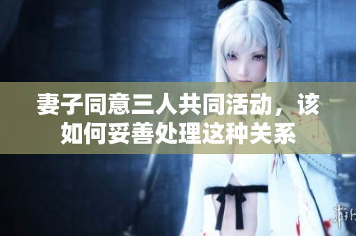 妻子同意三人共同活动，该如何妥善处理这种关系