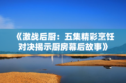 《激战后厨：五集精彩烹饪对决揭示厨房幕后故事》