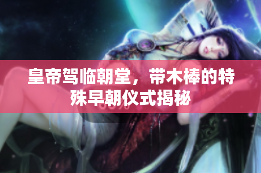 皇帝驾临朝堂，带木棒的特殊早朝仪式揭秘