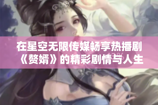 在星空无限传媒畅享热播剧《赘婿》的精彩剧情与人生智慧