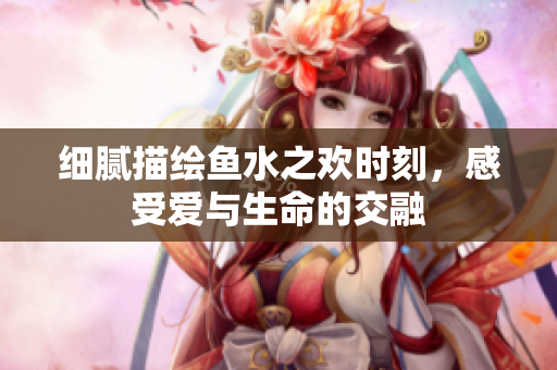 细腻描绘鱼水之欢时刻，感受爱与生命的交融