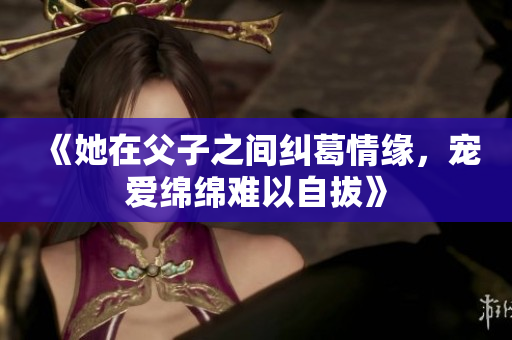 《她在父子之间纠葛情缘，宠爱绵绵难以自拔》