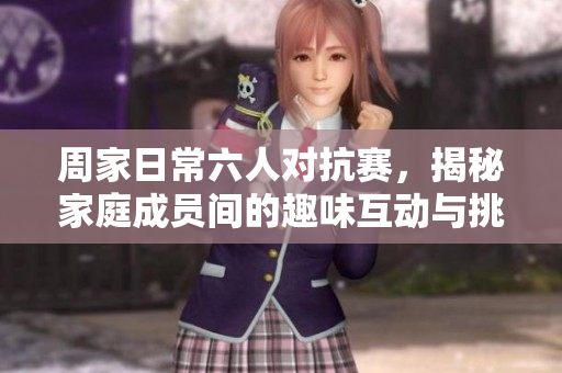周家日常六人对抗赛，揭秘家庭成员间的趣味互动与挑战