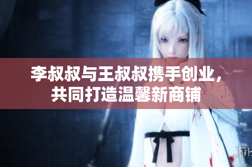 李叔叔与王叔叔携手创业，共同打造温馨新商铺