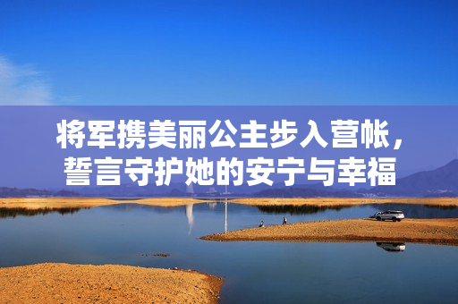 将军携美丽公主步入营帐，誓言守护她的安宁与幸福
