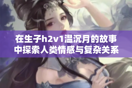 在生子h2v1温沉月的故事中探索人类情感与复杂关系的交织