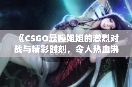 《CSGO暴躁姐姐的激烈对战与精彩时刻，令人热血沸腾》