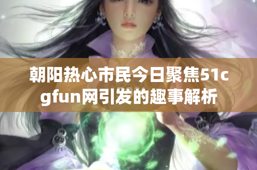朝阳热心市民今日聚焦51cgfun网引发的趣事解析