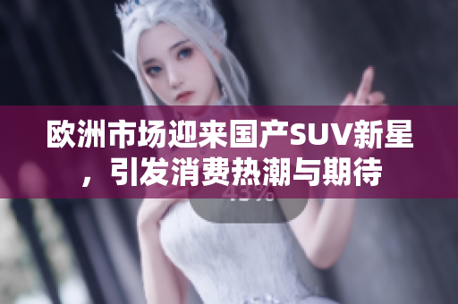 欧洲市场迎来国产SUV新星，引发消费热潮与期待
