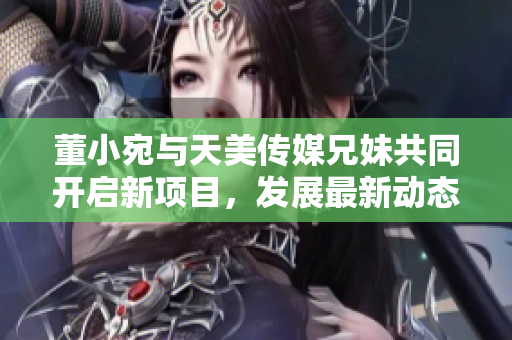 董小宛与天美传媒兄妹共同开启新项目，发展最新动态揭秘