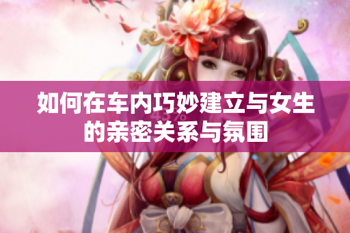 如何在车内巧妙建立与女生的亲密关系与氛围