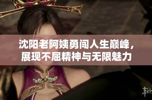 沈阳老阿姨勇闯人生巅峰，展现不屈精神与无限魅力