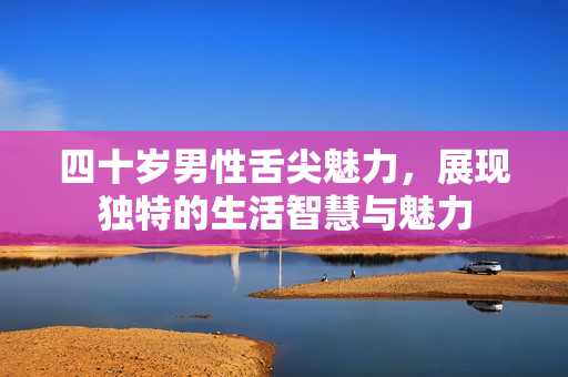 四十岁男性舌尖魅力，展现独特的生活智慧与魅力