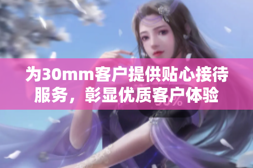 为30mm客户提供贴心接待服务，彰显优质客户体验