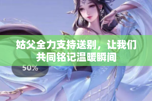 姑父全力支持送别，让我们共同铭记温暖瞬间