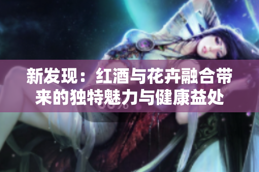 新发现：红酒与花卉融合带来的独特魅力与健康益处