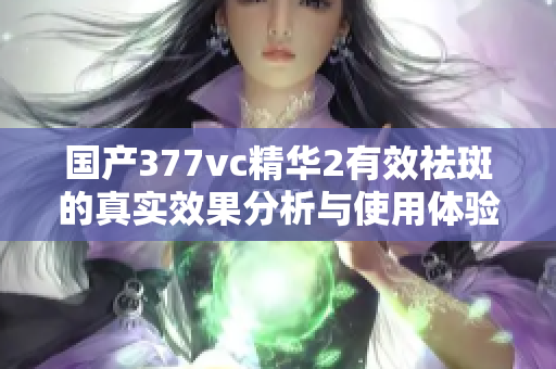 国产377vc精华2有效祛斑的真实效果分析与使用体验分享