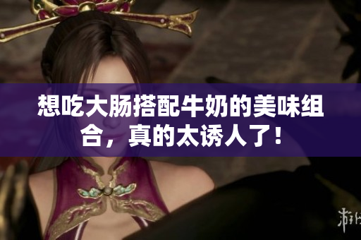 想吃大肠搭配牛奶的美味组合，真的太诱人了！