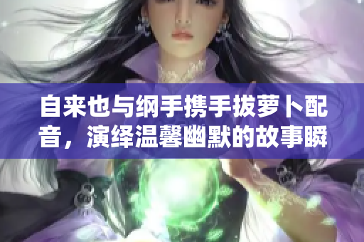自来也与纲手携手拔萝卜配音，演绎温馨幽默的故事瞬间